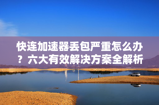 快连加速器丢包严重怎么办？六大有效解决方案全解析