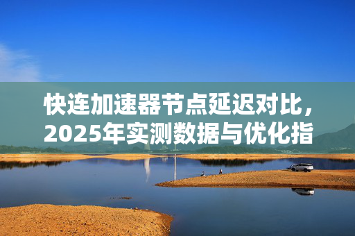 快连加速器节点延迟对比，2025年实测数据与优化指南