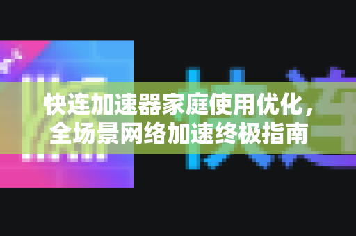快连加速器家庭使用优化，全场景网络加速终极指南