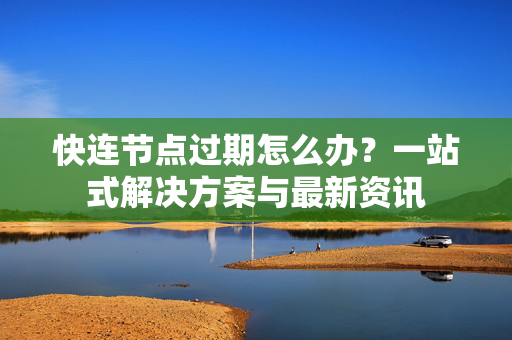 快连节点过期怎么办？一站式解决方案与最新资讯