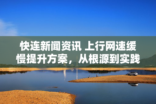 快连新闻资讯 上行网速缓慢提升方案，从根源到实践全面解析