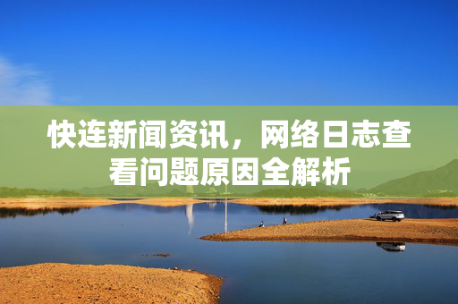 快连新闻资讯，网络日志查看问题原因全解析
