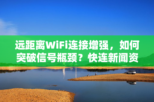 远距离WiFi连接增强，如何突破信号瓶颈？快连新闻资讯深度解析