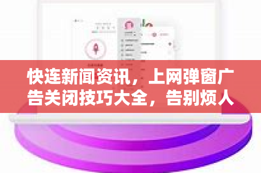 快连新闻资讯，上网弹窗广告关闭技巧大全，告别烦人干扰
