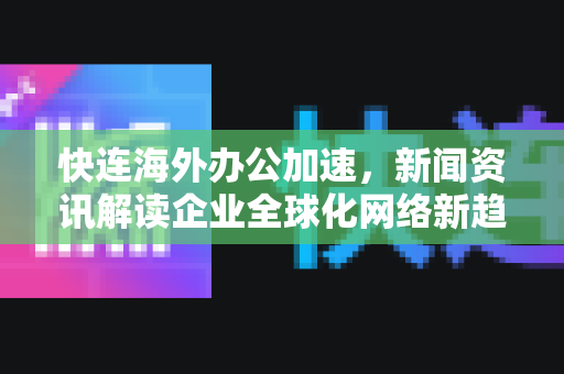快连海外办公加速，新闻资讯解读企业全球化网络新趋势