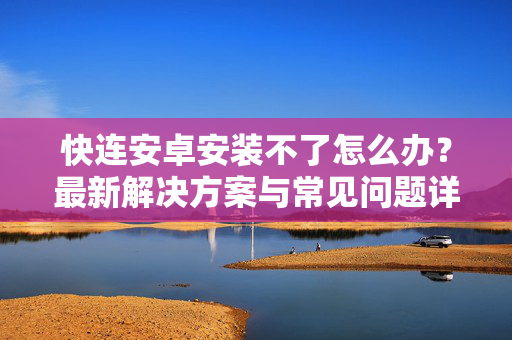 快连安卓安装不了怎么办？最新解决方案与常见问题详解