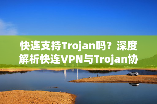 快连支持Trojan吗？深度解析快连VPN与Trojan协议的兼容性及使用指南