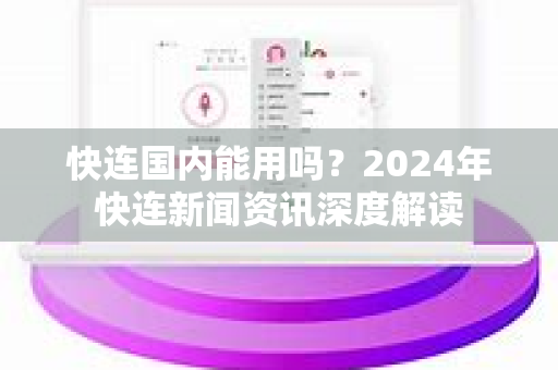 快连国内能用吗？2024年快连新闻资讯深度解读
