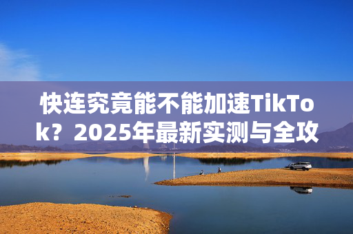 快连究竟能不能加速TikTok？2025年最新实测与全攻略