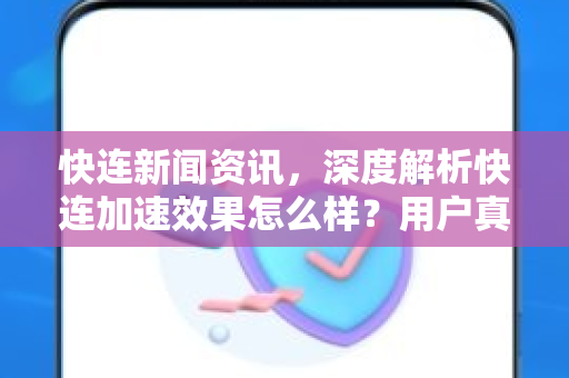 快连新闻资讯，深度解析快连加速效果怎么样？用户真实体验与全面评测