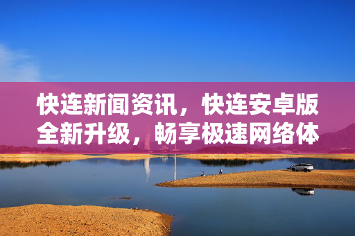 快连新闻资讯，快连安卓版全新升级，畅享极速网络体验