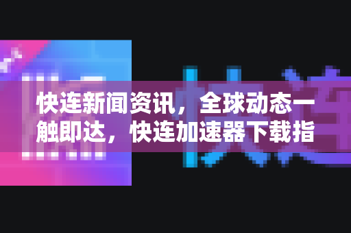 快连新闻资讯，全球动态一触即达，快连加速器下载指南