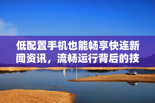 低配置手机也能畅享快连新闻资讯，流畅运行背后的技术揭秘