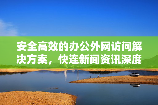安全高效的办公外网访问解决方案，快连新闻资讯深度解析