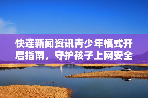快连新闻资讯青少年模式开启指南，守护孩子上网安全