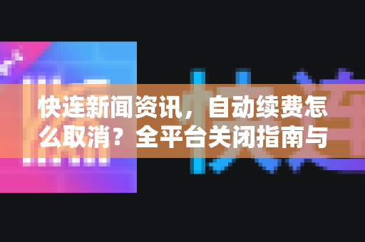 快连新闻资讯，自动续费怎么取消？全平台关闭指南与常见问题解析