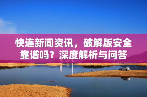 快连新闻资讯，破解版安全靠谱吗？深度解析与问答