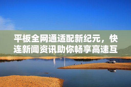 平板全网通适配新纪元，快连新闻资讯助你畅享高速互联体验