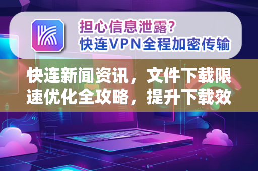 快连新闻资讯，文件下载限速优化全攻略，提升下载效率必备