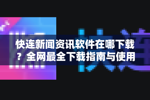 快连新闻资讯软件在哪下载？全网最全下载指南与使用问答