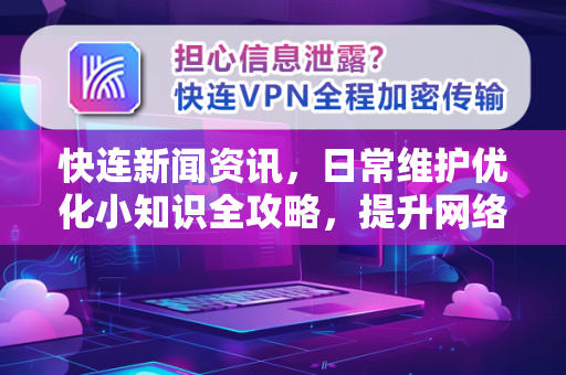 快连新闻资讯，日常维护优化小知识全攻略，提升网络体验的必备指南