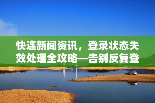 快连新闻资讯，登录状态失效处理全攻略—告别反复登录的烦恼