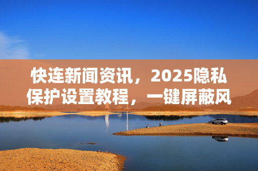 快连新闻资讯，2025隐私保护设置教程，一键屏蔽风险追踪