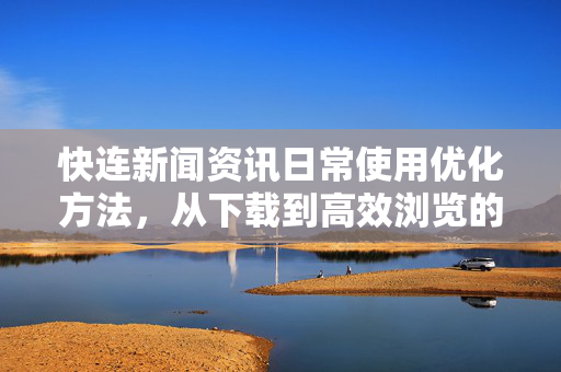 快连新闻资讯日常使用优化方法，从下载到高效浏览的全攻略