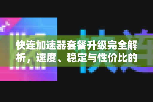 快连加速器套餐升级完全解析，速度、稳定与性价比的终极选择