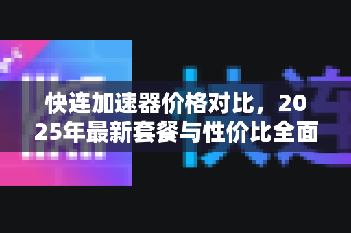 快连加速器价格对比，2025年最新套餐与性价比全面解析