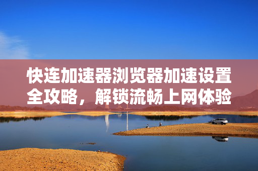 快连加速器浏览器加速设置全攻略，解锁流畅上网体验